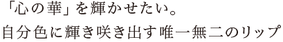 「心の華」を輝かせたい。自分色に輝き咲き出す唯一無二のリップ